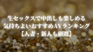 生セックスで中出しも楽しめる気持ちよいおすすめAVランキング【人妻・新人も厳選】